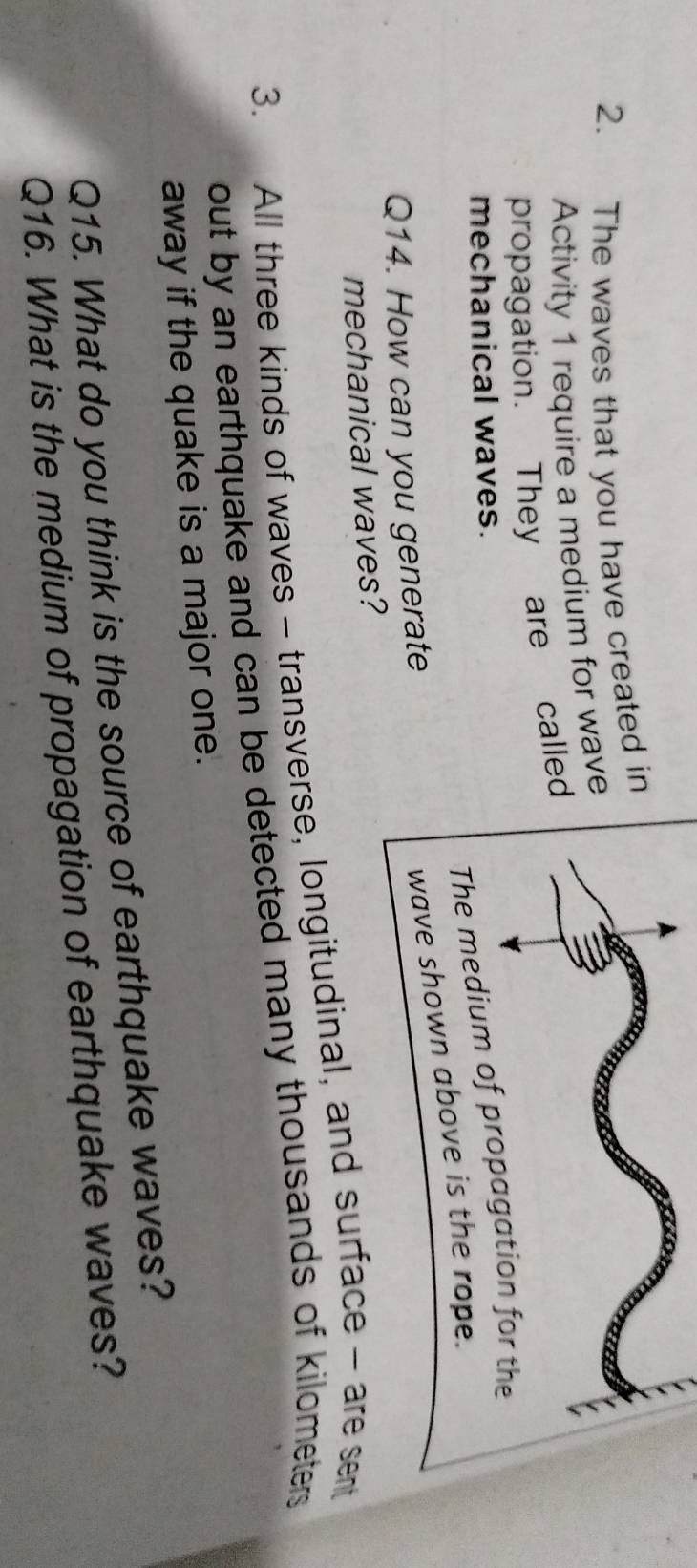 The waves that you have created in 
Activity 1 require a medium for wave 
propagation. They are calle 
mechanical waves. 
Q14. How can you generate 
mechanical waves? 
3. All three kinds of waves - transverse, longitudinal, and surface - are sent 
out by an earthquake and can be detected many thousands of kilometers. 
away if the quake is a major one. 
Q15. What do you think is the source of earthquake waves? 
Q16. What is the medium of propagation of earthquake waves?