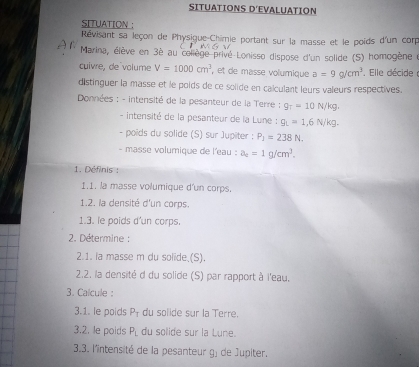 SITUATIONS D'EVALUATION 
SITUATION : 
Révisant sa leçon de Physique-Chimie portant sur la masse et le poids d'un corp 
Marina, élève en 3è au coliège privé Lonisso dispose d'un solide (S) homogène e 
cuivre, de volume V=1000cm^3 , et de masse volumique a=9g/cm^3. Elle décide ( 
distinguer la masse et le poids de ce solide en calculant leurs valeurs respectives. 
* Données : - intensité de la pesanteur de la Terre ; g_T=10N/kg. 
- intensité de la pesanteur de la Lune : g_L=1,6N/kg. 
- poids du solide (S) sur Jupiter : P_1=238N. 
- masse volumique de l'eau : a_2=1g/cm^3. 
1. Définis : 
1.1. la masse volumique d'un corps. 
1.2. la densité d'un corps. 
1.3. le poids d'un corps. 
2. Détermine : 
2.1. la masse m du solide.(S). 
2.2. la densité d du solide (S) par rapport à l'eau. 
3. Calcule : 
3.1. le poids P_1 du solide sur la Terre. 
3.2. le poids P_L du solide sur la Lune. 
3.3. l'intensité de la pesanteur g) de Jupiter.