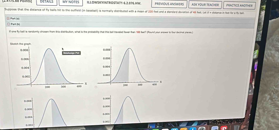 [2.4175.88 Points] details MY NOTES ILLOWSKYINTROSTAT1 6.2.076.HW. PREVIOUS ANSWERS ASK YOUR TEACHER PRACTICE ANOTHER
Suppose that the distance of fly balls hit to the outfield (in baseball) is normally distributed with a mean of 220 feet and a standard deviation of 48 feet. Let x= distance in feet for a fly ball.
* Part (a)
Part (b)
lf one fly ball is randomly chosen from this distribution, what is the probability that this ball traveled fewer than 188 feet? (Round your answer to four decimal places.)
_
0.008
0.006
0.004
0.002