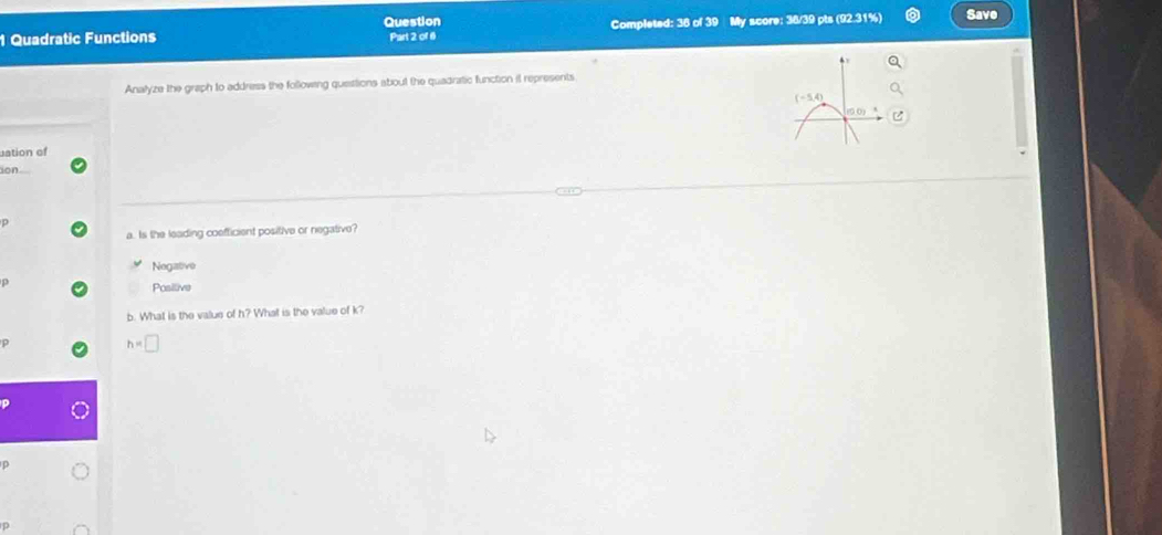 Quadratic Functions Question Part 2 of 6 Completed: 38 of 39 My score: 38/39 pts (92.31%) Save
Analyze the graph to address the following questtions about the quadratic function it represents
uation of
ion
p
a. Is the leading coefficient positive or negative?
Negative
p
Posilive
b. What is the value of h? What is the value of k?
h=□