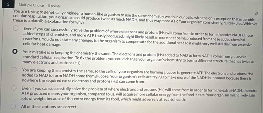 You are trying to genetically engineer a human-like organism to use the same chemistry we do in our cells, with the only exception that in aerobic
cellular respiration, your organism could produce twice as much NADH, and thus way more ATP. Your organism consistently, quickly dies. Which of
these is a plausible explanation for why?
Even if you can successfully solve the problem of where electrons and protons (Hs) will come from in order to form the extra NADH, these
added steps of chemistry, and more ATP thusly produced, might likely result in more heat being produced from these added chemical
reactions. You do not state any changes to the organism to compensate for the additional heat so it might very well still die from excessive
cellular heat damage.
. Your mistake is in keeping the chemistry the same. The electrons and protons (Hs) added to NAD to form NADH come from glucose in
standard cellular respiration. To fx the problem, you could change your organism's chemistry to burn a different structure that has twice as
many electrons and protons (Hs).
You are keeping the chemistry the same, so the cells of your organism are burning glucose to generate ATP. The electrons and protons (Hs)
added to NAD to form NADH come from glucose. Your organism's cells are trying to make more of the NADH but cannot because there is
nowhere the required extra electrons and protons (Hs) can come from.
Even if you can successfully solve the problem of where electrons and protons (Hs) will come from in order to form the extra NADH, the extra
ATP produced means your organism, compared to us, will acquire more cellular energy from the food it eats. Your organism might likely gain
lots of weight because of this extra energy from its food, which might adversely affect its health.
All of these options are correct