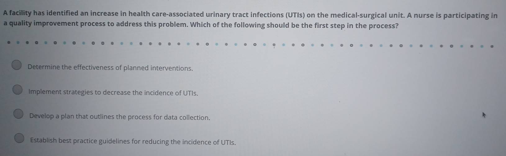 A facility has identified an increase in health care-associated urinary tract infections (UTIs) on the medical-surgical unit. A nurse is participating in
a quality improvement process to address this problem. Which of the following should be the first step in the process?
Determine the effectiveness of planned interventions.
Implement strategies to decrease the incidence of UTIs.
Develop a plan that outlines the process for data collection.
Establish best practice guidelines for reducing the incidence of UTIs.