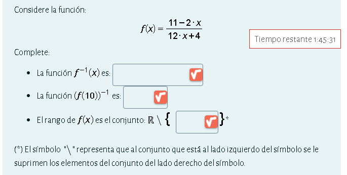 Considere la función:
f(x)= (11-2· x)/12· x+4  Tiempo restante 1:45:31
Complete: 
La función f^(-1)(x) es: □ 
La función (f(10))^-1 es:
El rango de f(x) es el conjunto: R(□ )°
(^/ ) El símbolo " " representa que al conjunto que está al lado izquierdo del símbolo se le 
suprimen los elementos del conjunto del lado derecho del símbolo.