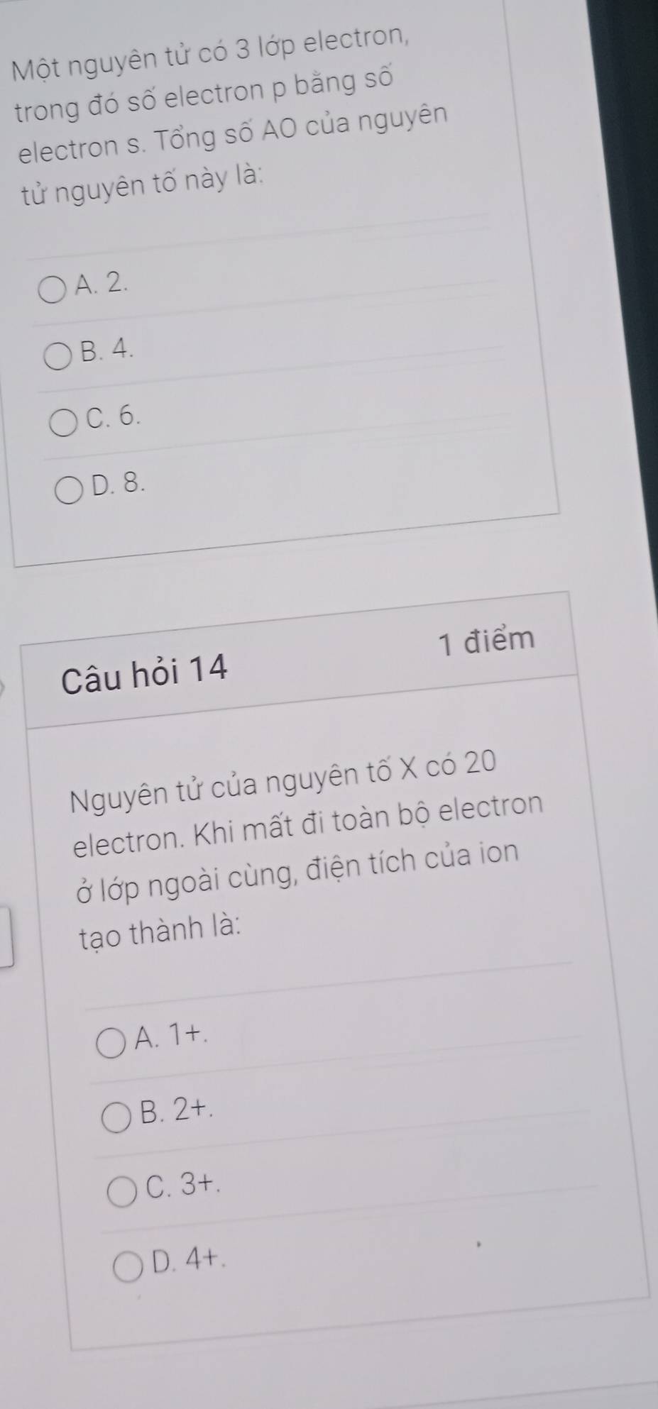 Một nguyên tử có 3 lớp electron,
trong đó số electron p bằng số
electron s. Tổng số AO của nguyên
tử nguyên tố này là:
A. 2.
B. 4.
C. 6.
D. 8.
1 điểm
Câu hỏi 14
Nguyên tử của nguyên tố X có 20
electron. Khi mất đi toàn bộ electron
lở lớp ngoài cùng, điện tích của ion
tạo thành là:
A. 1 +.
B. 2 +.
C. 3 +.
D. 4 +.