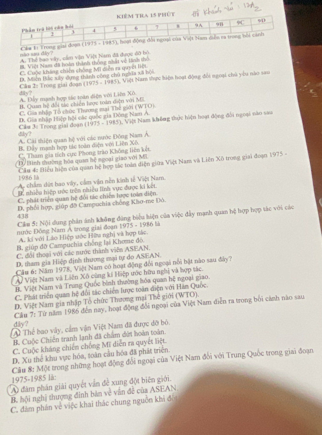 phÚt
Câu 1: Trong giai đoạn (
nào sau đây?
A. Thể bao vây, cầm vận Việt Nam đã được dỡ bỏ.
B. Việt Nam đã hoàn thành thống nhất về lãnh thố.
C. Cuộc kháng chiến chống Mĩ diễn ra quyết liệt.
D. Miên Bắc xây dựng thành công chủ nghĩa xã hội.
Câu 2: Trong giai đoạn (1975 - 1985), Việt Nam thực hiện hoạt động đối ngoại chủ yếu nào sau
đây?
A. Đẩy mạnh hợp tác toàn diện với Liên Xô.
B. Quan hệ đối tác chiến lược toàn diện với Mĩ.
C. Gia nhập Tổ chức Thương mại Thế giới (WTO).
D. Gia nhập Hiệp hội các quốc gia Đông Nam Á.
Câu 3: Trong giai đoạn (1975-1985) 0, Việt Nam không thực hiện hoạt động đối ngoại nào sau
đây?
A. Cải thiện quan hệ với các nước Đông Nam Á.
B. Đầy mạnh hợp tác toàn diện với Liên Xô.
C. Tham gia tích cực Phong trào Không liên kết.
D Bình thường hóa quan hệ ngoại giao với Mĩ.
Câu 4: Biểu hiện của quan hệ hợp tác toàn diện giữa Việt Nam và Liên Xô trong giai đoạn 1975 -
1986 là
A. chẩm dứt bao vây, cấm vận nền kinh tế Việt Nam.
B. nhiều hiệp ước trên nhiều lĩnh vực được kí kết.
C. phát triển quan hệ đối tác chiến lược toàn diện.
D. phối hợp, giúp đỡ Campuchia chống Khơ-me Đỏ.
Câu 5: Nội dung phản ánh không đúng biểu hiện của việc đẩy mạnh quan hệ hợp hợp tác với các
438
nước Đông Nam Á trong giai đoạn 1975 - 1986 là
A. kí với Lào Hiệp ước Hữu nghị và hợp tác.
B. giúp đỡ Campuchia chống lại Khome đỏ.
C. đối thoại với các nước thành viên ASEAN.
D. tham gia Hiệp định thương mại tự do ASEAN.
Câu 6: Năm 1978, Việt Nam có hoạt động đối ngoại nổi bật nào sau đây?
Ai Việt Nam và Liên Xô cùng kí Hiệp ước hữu nghị và hợp tác.
B. Việt Nam và Trung Quốc bình thường hóa quan hệ ngoại giao.
C. Phát triển quan hệ đối tác chiến lược toàn diện với Hàn Quốc.
D. Việt Nam gia nhập Tổ chức Thương mại Thế giới (WTO).
Câu 7: Từ năm 1986 đến nay, hoạt động đối ngoại của Việt Nam diễn ra trong bối cảnh nào sau
dây?
A Thể bao vây, cấm vận Việt Nam đã được dỡ bỏ.
B. Cuộc Chiến tranh lạnh đã chẩm dứt hoàn toàn.
C. Cuộc kháng chiến chống Mĩ diễn ra quyết liệt.
D. Xu thế khu vực hóa, toàn cầu hóa đã phát triển.
Câu 8: Một trong những hoạt động đối ngoại của Việt Nam đối với Trung Quốc trong giai đoạn
1975-1985 là:
A đàm phán giải quyết vấn đề xung đột biên giới.
B. hội nghị thượng đinh bàn về vấn đề của ASEAN.
C. đàm phán về việc khai thác chung nguồn khi đối