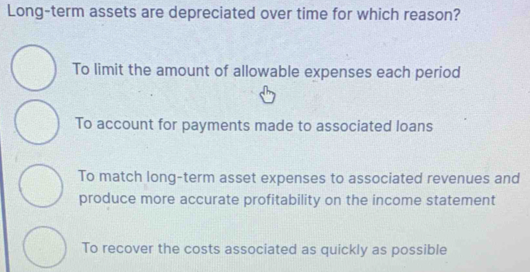 Long-term assets are depreciated over time for which reason?
To limit the amount of allowable expenses each period
To account for payments made to associated loans
To match long-term asset expenses to associated revenues and
produce more accurate profitability on the income statement
To recover the costs associated as quickly as possible