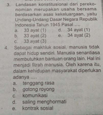 Landasan konstitusional dari pereko-
nomian merupakan usaha bersama
berdasarkan asas kekeluargaan, yaitu
Undang-Undang Dasar Negara Republik
Indonesia Tahun 1945 Pasal ....
a. 33 ayat (1) d. 34 ayat (1)
b. 33 ayat (2) e. 34 ayat (2)
c. 33 ayat (3)
4. Sebagai makhluk sosial, manusia tidak
dapat hidup sendiri. Manusia senantiasa
membutuhkan bantuan orang lain. Hal ini
menjadi fitrah manusia. Oleh karena itu,
dalam kehídupan masyarakat diperlukan
adanya ....
a. tenggang rasa
b. gotong royong
c. komunikasi
d. saling menghormati
e. kontrak sosial