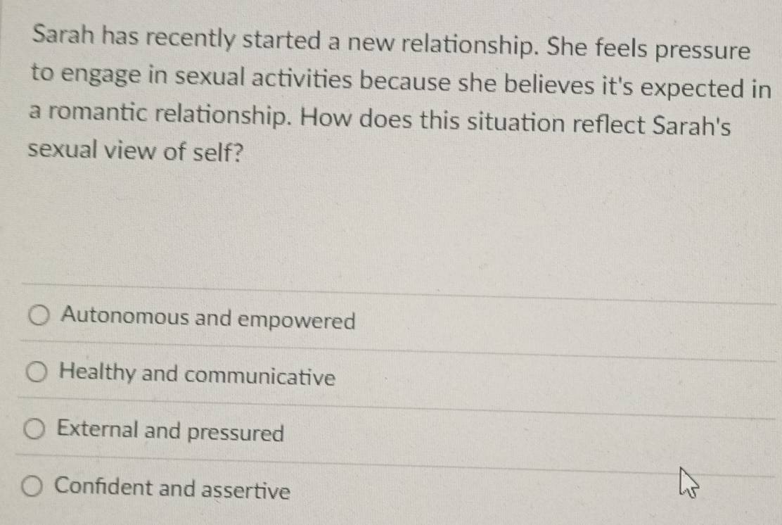 Sarah has recently started a new relationship. She feels pressure
to engage in sexual activities because she believes it's expected in
a romantic relationship. How does this situation reflect Sarah's
sexual view of self?
Autonomous and empowered
Healthy and communicative
External and pressured
Confident and assertive