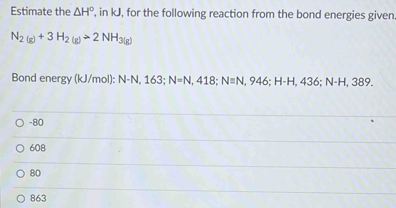 Estimate the △ H° , in kJ, for the following reaction from the bond energies given.
N_2(g)+3H_2(g)to 2NH_3(g)
Bond energy (kJ/mol): N-N, 163; N=N, 418; Nequiv N, 946; H-H, 436; N-H,389.
-80
608
80
863