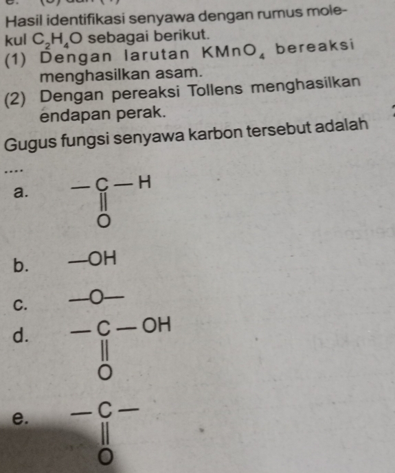 Hasil identifikasi senyawa dengan rumus mole-
kul C_2H_4O sebagai berikut.
(1) Dengan larutan KMnO_4 bereaksi
menghasilkan asam.
(2) Dengan pereaksi Tollens menghasilkan
endapan perak.
Gugus fungsi senyawa karbon tersebut adalah
…
a. beginarrayr -C-H ||endarray beginarrayr - endarray
b. -OH
C. -0-
d. beginarrayr -C-OH parallel  0endarray
e. beginarrayr -C- parallel  0endarray - 6/□  