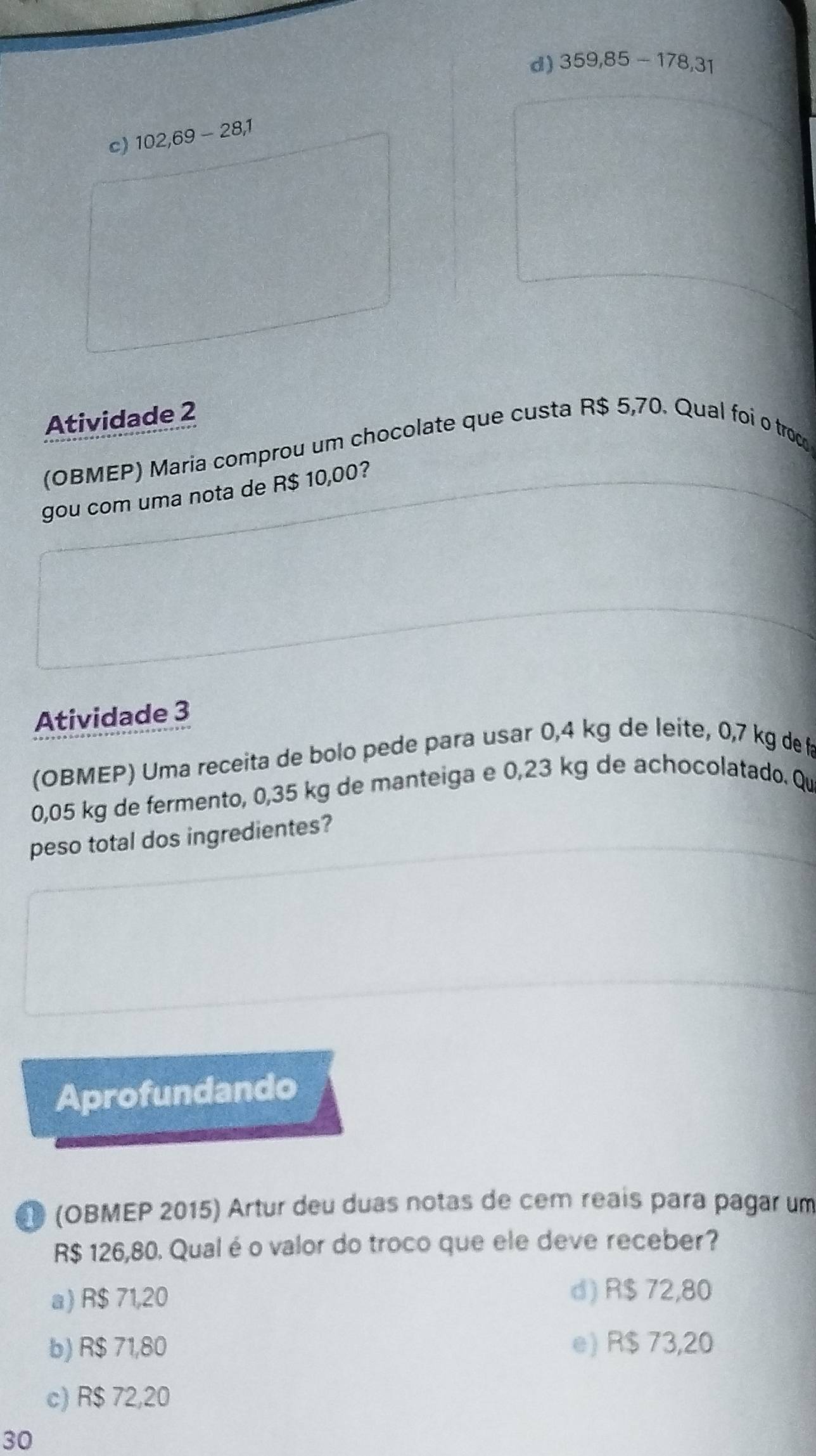 d) 359,85-178,31
c) 102,69-28,1
Atividade 2
(OBMEP) Maria comprou um chocolate que custa R$ 5,70. Qual foi o troce
gou com uma nota de R$ 10,00?
Atividade 3
(OBMEP) Uma receita de bolo pede para usar 0,4 kg de leite, 0,7 kg de f
0,05 kg de fermento, 0,35 kg de manteiga e 0,23 kg de achocolatado. Qu
peso total dos ingredientes?
Aprofundando
(OBMEP 2015) Artur deu duas notas de cem reaís para pagar um
R$ 126,80. Qualé o valor do troco que ele deve receber?
a) R$ 71,20
d) R$ 72,80
b) R$ 71,80 e) R$ 73,20
c) R$ 72,20
30