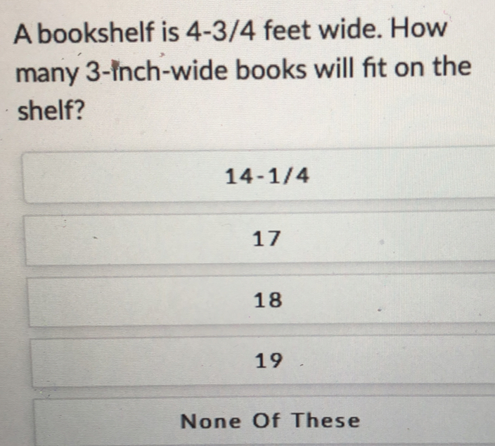 A bookshelf is 4-3/4 feet wide. How
many 3-inch -wide books will fit on the
shelf?
14-1/4
17
18
19
None Of These