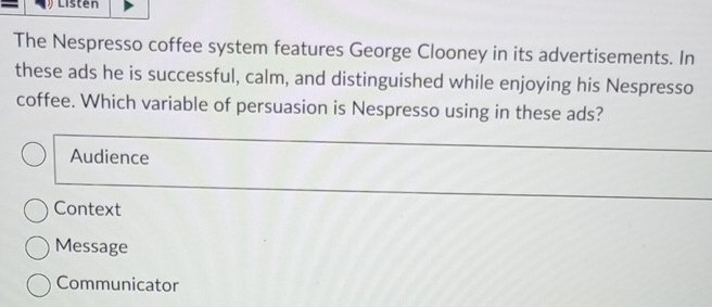 Listen
The Nespresso coffee system features George Clooney in its advertisements. In
these ads he is successful, calm, and distinguished while enjoying his Nespresso
coffee. Which variable of persuasion is Nespresso using in these ads?
Audience
Context
Message
Communicator