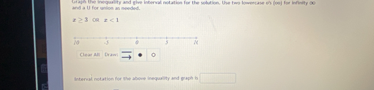 Graph the inequality and give interval notation for the solution. Use two lowercase o's (oo) for infinity ∞
and a U for union as needed.
x≥ 3 OR x<1</tex> 
Clear All Draw: 。 
Interval notation for the above inequality and graph is □