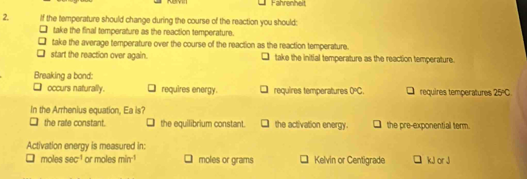 Fahrenheit
2, If the temperature should change during the course of the reaction you should:
take the final temperature as the reaction temperature.
take the average temperature over the course of the reaction as the reaction temperature.
start the reaction over again. take the initial temperature as the reaction temperature.
Breaking a bond:
occurs naturally. requires energy. requires temperatures 0°C. requires temperatures 25°C. 
In the Arrhenius equation, Ea is?
the rate constant. the equilibrium constant. the activation energy. the pre-exponential term.
Activation energy is measured in:
moles sec^(-1) or moles min^(-1) moles or grams Kelvin or Centigrade kJ or J