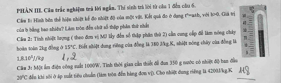 PHÀN III. Câu trắc nghiệm trả lời ngắn. Thí sinh trả lời từ câu 1 đến câu 6. 
0 
Câu 1: Hình bên thể hiện nhiệt kế đo nhiệt độ của một vật. Kết quả đo ở dạng t°=a± b , với b>0. Giá trị 50
của b bằng bao nhiêu? Làm tròn đến chữ số thập phân thứ nhất 40
Câu 2: Tính nhiệt lượng ( theo đơn vị MJ lấy đến số thập phân thứ 2) cần cung cấp để làm nóng chảy 30
20 
hoàn toàn 2kg đồng ở 15°C. Biết nhiệt dung riêng của đồng là 380 J/kg.K, nhiệt nóng chảy của đồng là 10
D 
1, 8 .10^5J/ kg
Câu 3: Một ấm điện công suất 1000W. Tính thời gian cần thiết để đun 350 g nước có nhiệt độ ban đầu
20°C đến khi sôi ở áp suất tiêu chuẩn (làm tròn đến hàng đơn vị). Cho nhiệt dung riêng là 4200J/kg.K