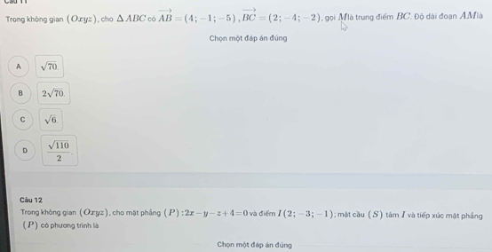 Trong không gian (Oxyz) , cho △ ABC có vector AB=(4;-1;-5), vector BC=(2;-4;-2) , gọi Mà trung điểm BC. Độ dài đoạn A. Mlà
Chọn một đáp án đúng
A sqrt(70)
B 2sqrt(70)
C sqrt(6)
D  sqrt(110)/2 . 
Câu 12
Trong không gian (Ozyz), cho mặt phầng (P) : 2x-y-z+4=0 và điểm I(2;-3;-1); mặt cầu (S) tâm I và tiếp xúc mật phẳng
( P) có phương trình là
Chọn một đáp án đúng