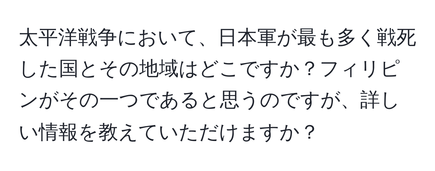 太平洋戦争において、日本軍が最も多く戦死した国とその地域はどこですか？フィリピンがその一つであると思うのですが、詳しい情報を教えていただけますか？