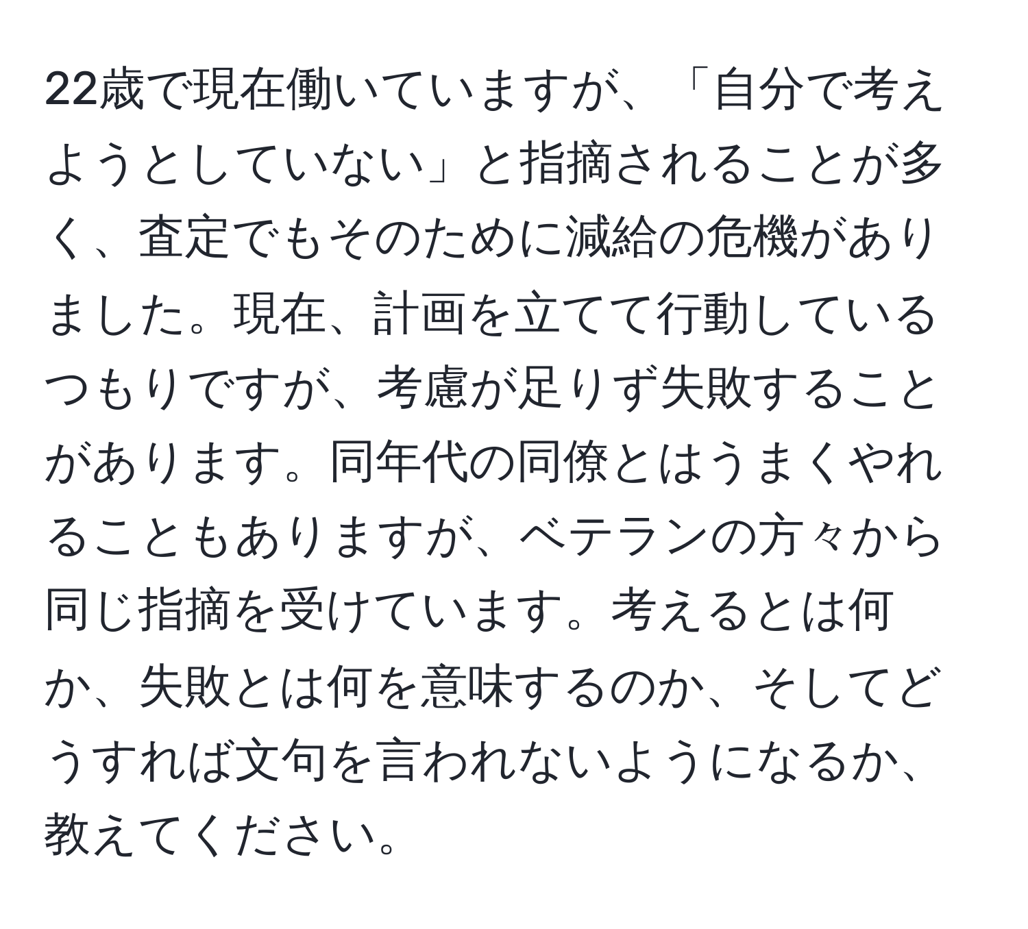 22歳で現在働いていますが、「自分で考えようとしていない」と指摘されることが多く、査定でもそのために減給の危機がありました。現在、計画を立てて行動しているつもりですが、考慮が足りず失敗することがあります。同年代の同僚とはうまくやれることもありますが、ベテランの方々から同じ指摘を受けています。考えるとは何か、失敗とは何を意味するのか、そしてどうすれば文句を言われないようになるか、教えてください。