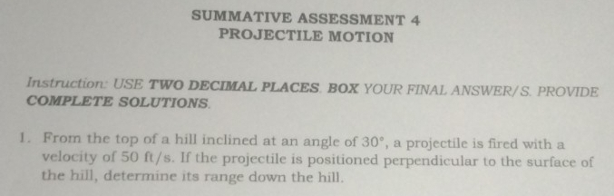 SUMMATIVE ASSESSMENT 4 
PROJECTILE MOTION 
Instruction: USE TWO DECIMAL PLACES. BOX YOUR FINAL ANSWER/ S. PROVIDE 
COMPLETE SOLUTIONS. 
1. From the top of a hill inclined at an angle of 30° , a projectile is fired with a 
velocity of 50 ft/s. If the projectile is positioned perpendicular to the surface of 
the hill, determine its range down the hill.