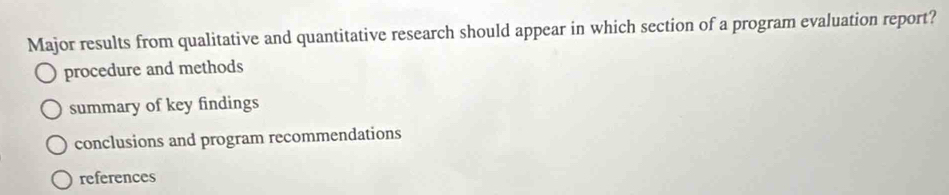 Major results from qualitative and quantitative research should appear in which section of a program evaluation report?
procedure and methods
summary of key findings
conclusions and program recommendations
references