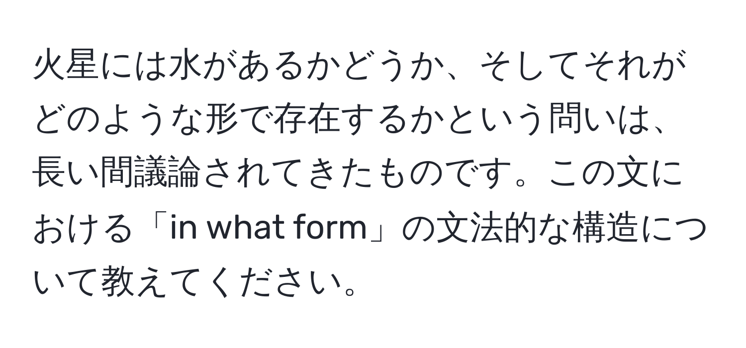 火星には水があるかどうか、そしてそれがどのような形で存在するかという問いは、長い間議論されてきたものです。この文における「in what form」の文法的な構造について教えてください。