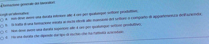 a formazione generale dei lavoratori:
Scegli un'alternativa:
a. non deve avere una durata inferiore alle 4 ore per qualunque settore produttivo;
b. Si tratta di una formazione mirata ai rischi riferiti alle mansioni del settore o comparto di appartenenza dellazienda;
c. Non deve avere una durata superiore alle 4 ore per qualunque settore produttivo;
d. Ha una durata che dipende dal tipo di rischio che ha l'attività aziendale.