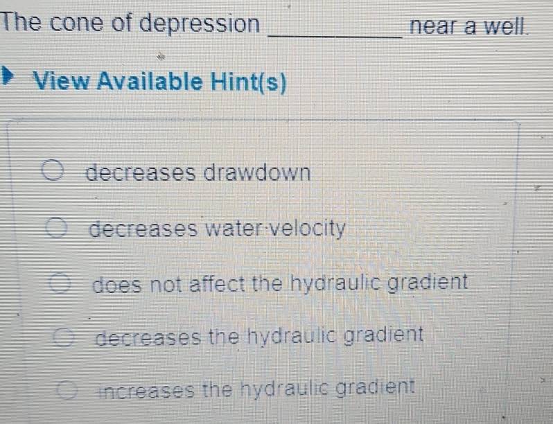 The cone of depression _near a well.
View Available Hint(s)
decreases drawdown
decreases water velocity
does not affect the hydraulic gradient
decreases the hydraulic gradient
increases the hydraulic gradient