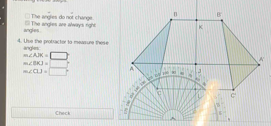 nese steps.
The angles do not change.
The angles are always right
angles.
4. Use the protractor to measure these
angles:
m∠ AJK=□°
m∠ BKJ=□°
m∠ CLJ=□°
111][111111
Check 1111