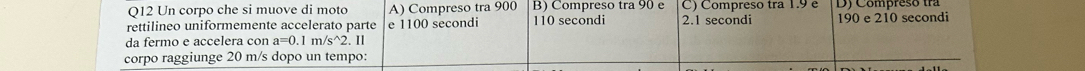 Un corpo che si muove di moto A) Compreso tra 900 B) Compreso tra 90 e C) Compreso tra 1.9 e DJ Compreso tra
rettilineo uniformemente accelerato parte e 1100 secondi 110 secondi 2.1 secondi 190 e 210 secondi
da fermo e accelera con a=0.1m/s^(wedge)2 2.11
corpo raggiunge 20 m/s dopo un tempo: