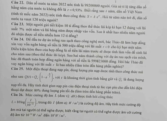 Dân số nước ta năm 2022 ước tính là 99200000 người. Giả sử tỉ lệ tăng dân số
hằng năm của nước ta không đổi là r=0.93%. Biết rằng sau 7 năm, dân số Việt Nam
(tính từ mốc năm 2022) ước tính theo công thức S=A· e^n. Hỏi từ năm nào trở đi, dân số
nước ta vượt 120 triệu người?
Câu 23. Một người gửi tiết kiệm 10 tỉ đồng theo thể thức lãi kép kì hạn 12 tháng với lãi
suất 7% một năm và lãi hẳng năm được nhập vào vốn. Sau ít nhất bao nhiêu năm người
đó nhận được số tiền nhiều hơn 12 ti đồng?
Câu 24. Đề đầu tư dự án trồng rau sạch theo công nghệ mới, bác Thảo đã làm hợp đồng
xin vay vốn ngân hàng số tiền là 500 triệu đồng với lãi suất r<0</tex> cho kỳ hạn một năm.
Điều kiện kèm theo của hợp đồng là số tiền lãi năm trước sẽ được tính làm vốn để sinh lãi
cho năm sau (theo thể thức lãi kép). Sau hai năm thành công với dự án rau sạch của mình,
bác đã thanh toán hợp đồng ngân hàng với số tiền là 599823000 đồng. Hỏi bác Thảo đã
vay ngân hàng với lãi suất  là bao nhiêu (làm tròn đến hàng phần nghìn)?
Câu 25. Một điện thoại đang nạp pin, dung lượng pin nạp được tính theo công thức mũ
như sau Q(t)=Q_o· (1-e^(-frac M)2) , với 7 là khoảng thời gian tính bằng giờ và Q là dung lượng
nạp tối đa. Hãy tính thời gian nạp pin của điện thoại tính từ lúc cạn pin cho đến khi điện
thoại đạt được 80% dung lượng pin tối đa (làm tròn đến hàng phần trăm).
Câu 26. Mức cường độ âm L (đơn vị: dB) được tính bởi công thức
L=10log ( I/10^(-12) ) , trong đó / (đơn vị: W/m^2) là cường độ âm. Hãy tính mức cường độ
âm mà tai người có thể nghe được, biết rằng tai người có thể nghe được âm với cường
độ âm từ 10^(-12)W/m^2 đến 10^1W/m^2.