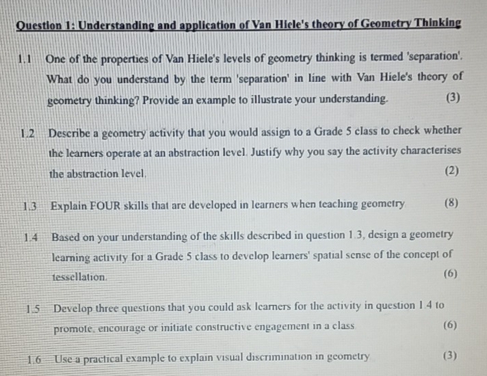 Understanding and application of Van Hiele's theory of Geometry Thinking 
1.1 One of the properties of Van Hiele's levels of geometry thinking is termed 'separation'. 
What do you understand by the term 'separation' in line with Van Hiele's theory of 
geometry thinking? Provide an example to illustrate your understanding. (3) 
1.2 Describe a geometry activity that you would assign to a Grade 5 class to check whether 
the learners operate at an abstraction level. Justify why you say the activity characterises 
the abstraction level. (2) 
1.3 Explain FOUR skills that are developed in learners when teaching geometry (8) 
1.4 Based on your understanding of the skills described in question 1.3, design a geometry 
learning activity for a Grade 5 class to develop learners' spatial sense of the concept of 
tessellation. (6) 
1.5 Develop three questions that you could ask learners for the activity in question 1.4 to 
promote, encourage or initiate constructive engagement in a class (6) 
1.6 Use a practical example to explain visual discrimination in geometry (3)