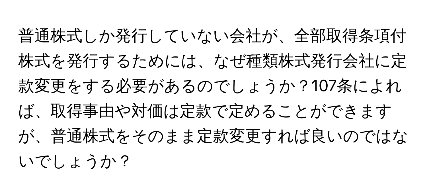 普通株式しか発行していない会社が、全部取得条項付株式を発行するためには、なぜ種類株式発行会社に定款変更をする必要があるのでしょうか？107条によれば、取得事由や対価は定款で定めることができますが、普通株式をそのまま定款変更すれば良いのではないでしょうか？