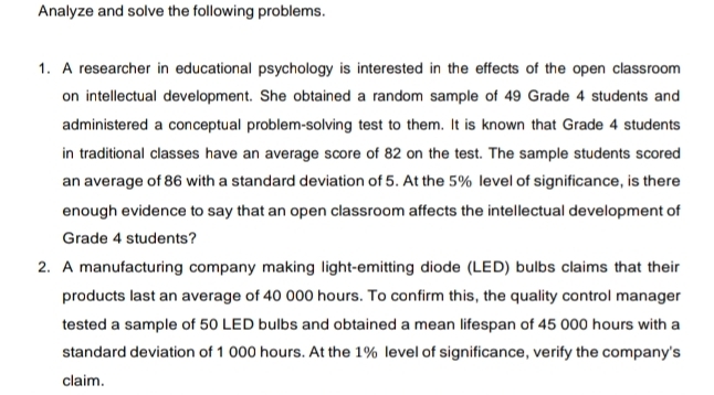 Analyze and solve the following problems. 
1. A researcher in educational psychology is interested in the effects of the open classroom 
on intellectual development. She obtained a random sample of 49 Grade 4 students and 
administered a conceptual problem-solving test to them. It is known that Grade 4 students 
in traditional classes have an average score of 82 on the test. The sample students scored 
an average of 86 with a standard deviation of 5. At the 5% level of significance, is there 
enough evidence to say that an open classroom affects the intellectual development of 
Grade 4 students? 
2. A manufacturing company making light-emitting diode (LED) bulbs claims that their 
products last an average of 40 000 hours. To confirm this, the quality control manager 
tested a sample of 50 LED bulbs and obtained a mean lifespan of 45 000 hours with a 
standard deviation of 1 000 hours. At the 1% level of significance, verify the company's 
claim.