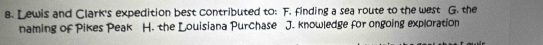 Lewis and Clark's expedition best contributed to: F. finding a sea route to the west G. the
naming of Pikes Peak H. the Louisiana Purchase J. knowledge for ongoing exploration
