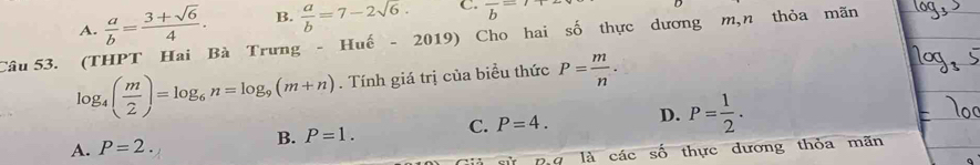 A.  a/b = (3+sqrt(6))/4 . B.  a/b =7-2sqrt(6). C. frac b=
Câu 53. (THPT Hai Bà Trưng - Huế - 2019) Cho hai số thực dương m,n thỏa mãn
log _4( m/2 )=log _6n=log _9(m+n). Tính giá trị của biểu thức P= m/n .
B. P=1. C. P=4. D. P= 1/2 .
A. P=2. 
là các số thực dương thỏa mãn