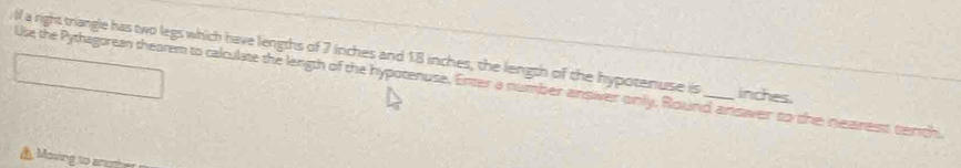 lf a right triangle has two legs which have lengths of 7 inches and 18 inches, the length of the hypotenuse is _ inches. 
Us the Pythagorea thearem to calculate the length of the hypotenuse. Enter a number answver only, Round ansver to the nearest sentch. 
Moving so ang