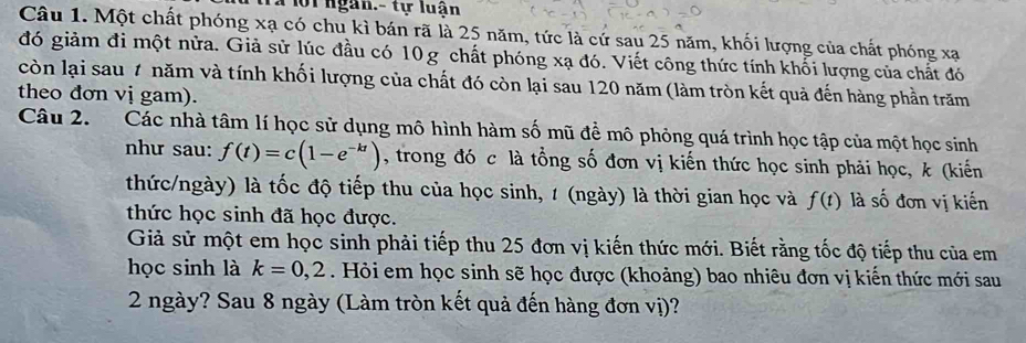 Ta lội ngàn.- tự luận 
Câu 1. Một chất phóng xạ có chu kì bán rã là 25 năm, tức là cứ sau 25 năm, khối lượng của chất phóng xạ 
đó giảm đi một nửa. Giả sử lúc đầu có 10g chất phóng xạ đó. Viết công thức tính khối lượng của chất đó 
còn lại sau 7 năm và tính khối lượng của chất đó còn lại sau 120 năm (làm tròn kết quả đến hàng phần trăm 
theo đơn vị gam). 
Câu 2. Các nhà tâm lí học sử dụng mô hình hàm số mũ để mô phỏng quá trình học tập của một học sinh 
như sau: f(t)=c(1-e^(-kt)) , trong đó c là tổng số đơn vị kiến thức học sinh phải học, k (kiến 
thức/ngày) là tốc độ tiếp thu của học sinh, 1 (ngày) là thời gian học và f(t) là số đơn vị kiến 
thức học sinh đã học được. 
Giả sử một em học sinh phải tiếp thu 25 đơn vị kiến thức mới. Biết rằng tốc độ tiếp thu của em 
học sinh là k=0, 2. Hỏi em học sinh sẽ học được (khoảng) bao nhiêu đơn vị kiến thức mới sau 
2 ngày? Sau 8 ngày (Làm tròn kết quả đến hàng đơn vị)?