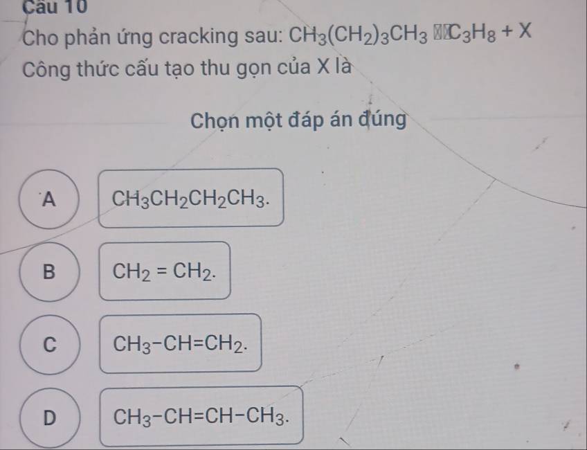 Cho phản ứng cracking sau: CH_3(CH_2)_3CH_3□ C_3H_8+X
Công thức cấu tạo thu gọn của X là
Chọn một đáp án đúng
A CH_3CH_2CH_2CH_3.
B CH_2=CH_2.
C CH_3-CH=CH_2.
D CH_3-CH=CH-CH_3.