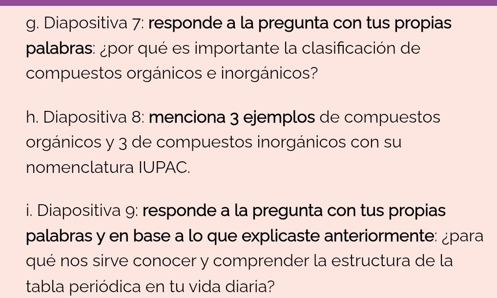 Diapositiva 7: responde a la pregunta con tus propias 
palabras: ¿por qué es importante la clasificación de 
compuestos orgánicos e inorgánicos? 
h. Diapositiva 8: menciona 3 ejemplos de compuestos 
orgánicos y 3 de compuestos inorgánicos con su 
nomenclatura IUPAC. 
i. Diapositiva 9: responde a la pregunta con tus propias 
palabras y en base a lo que explicaste anteriormente: ¿para 
qué nos sirve conocer y comprender la estructura de la 
tabla periódica en tu vida diaria?