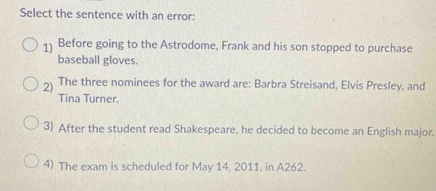 Select the sentence with an error:
1 Before going to the Astrodome, Frank and his son stopped to purchase
baseball gloves.
2) The three nominees for the award are: Barbra Streisand, Elvis Presley, and
Tina Turner.
3) After the student read Shakespeare, he decided to become an English major.
4) The exam is scheduled for May 14, 2011, in A262.