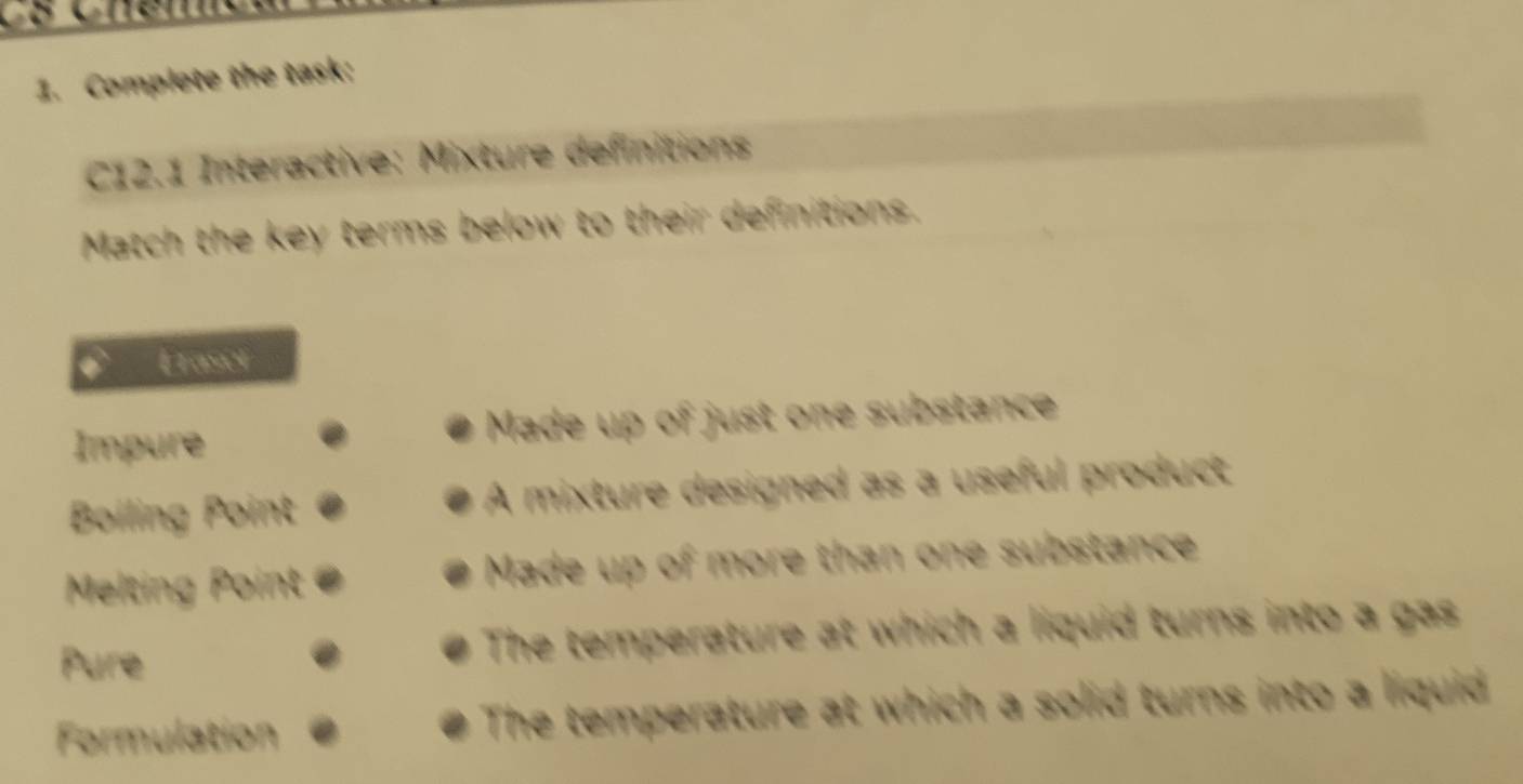 Complete the task; 
C12.1 Interactive: Mixture definitions 
Match the key terms below to their definitions. 
Frasel 
Impure Made up of just one substance 
Boiling Point A mixture designed as a useful product 
Melting Point Made up of more than one substance 
Pure The temperature at which a liquid turns into a gas 
formulation which a solid turns into a liquid 
The temperat