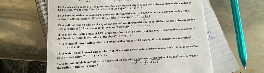 9
13. A rock with a mass of 3,400 grams was thrown with a velocity of 62 m/s and a circular motion with a radius of
1.62 meters. What is the Centripetal Force of the object? Fc=mv^2/r
14. A baseball with a mass of 53,000 grams was thrown with a force of 320 Newton and a circular motion with a
radius of 230 centimeters. What is the Velocity of the object? v^2
15. A golf ball was hit with a velocity of 47.4 m/s and was thrown with a force of 410 Newton and a circular motion
with a radius of 2.35 meters. What is the mass of the object? m=F_c( /v^2
16. A metal shot with a mass of 1,290 grams was thrown with a velocity of 33.6 m/s, circular motion, and a force of
367 Newton. What is the radius of the object? r=mv^2/F_c
17. A windmill moved with a velocity of 60 m/s with a radius of 4.7 meters. What is centripetal acceleration?
a c=v^2/r
18. A water wheel l moved with a velocity of 31 m/s with a centripetal acceleration of 3.7m/s^2. What is the radius
of this water wheel ? r=v^2/ac
19. A fan motor blade moved with a velocity of 34 m/s with a centripetal acceleration of 3.7m/s^2 meters. What is
sqrt(v^2)=sqrt(r)(a_c))
the radius of this water wheel?