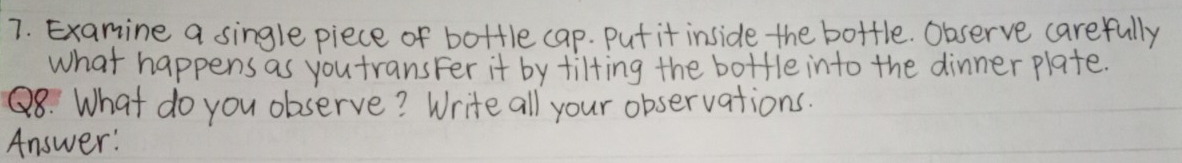 Examine a single piece of bottle cap. Put it inside the bottle. Observe carefully 
what happens as you transFer it by tilting the bottle into the dinner plate. 
Q8: What do you observe? Write all your observations. 
Answer: