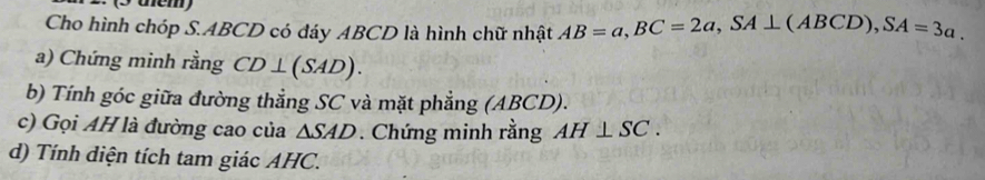 (3 üem) 
Cho hình chóp S. ABCD có đáy ABCD là hình chữ nhật AB=a, BC=2a, SA⊥ (ABCD), SA=3a. 
a) Chứng minh rằng CD⊥ (SAD). 
b) Tính góc giữa đường thẳng SC và mặt phẳng (ABCD). 
c) Gọi AH là đường cao của △ SAD. Chứng minh rằng AH⊥ SC. 
d) Tính diện tích tam giác AHC.