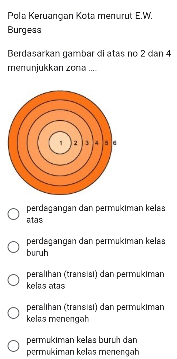 Pola Keruangan Kota menurut E.W.
Burgess
Berdasarkan gambar di atas no 2 dan 4
menunjukkan zona ....
perdagangan dan permukiman kelas
atas
perdagangan dan permukiman kelas
buruh
peralihan (transisi) dan permukiman
kelas atas
peralihan (transisi) dan permukiman
kelas menengah
permukiman kelas buruh dan
permukiman kelas menengah