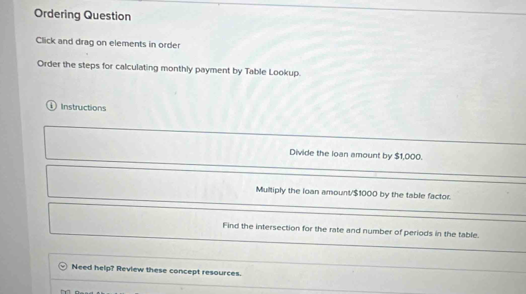 Ordering Question 
Click and drag on elements in order 
Order the steps for calculating monthly payment by Table Lookup. 
Instructions 
Divide the loan amount by $1,000. 
Multiply the loan amount/ $1000 by the table factor. 
Find the intersection for the rate and number of periods in the table. 
Need help? Review these concept resources.