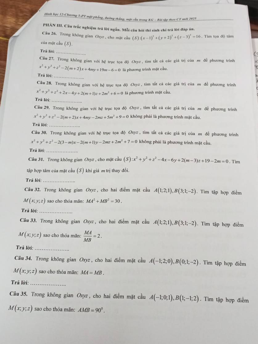 Hình học 12-Chương 5-PT mặt phẳng, đường thắng, mặt cầu trong KG - Bài tập theo CT mới 2025
PHẢN III. Câu trắc nghiệm trã lời ngắn. Mỗi câu hỏi thí sinh chỉ trã lời đáp án.
Câu 26. Trong không gian Oxyz , cho mặt cầu (S) :(x-1)^2+(y+2)^2+(z-3)^2=16. Tìim tọa độ tâm
của mặt cầu (S).
Trã lời:
_
Câu 27, Trong không gian với hệ trục tọa độ Oxyz, tìm tất cá các giá trị của m để phương trình
x^2+y^2+z^2-2(m+2)x+4my+19m-6=0 là phương trình mặt cầu.
Trã lời:_
Câu 28. Trong không gian với hệ trục tọa độ Oxyz , tìm tất cá các giá trị của m để phương trình
x^2+y^2+z^2+2x-4y+2(m+1)z+2m^2+6=0 là phương trình mặt cầu.
Trã lời:_
Câu 29. Trong không gian với hệ trục tọa độ Oxyz , tìm tất cả các giá trị của m để phương trình
x^2+y^2+z^2-2(m+2)x+4my-2mz+5m^2+9=0 không phải là phương trình mặt cầu.
Trả lời:_
Câu 30. Trong không gian với hệ trục tọa độ Oxyz, tìm tất cả các giá trị của m để phương trình
x^2+y^2+z^2-2(3-m)x-2(m+1)y-2mz+2m^2+7=0 không phải là phương trình mặt cầu.
Trã lời:_
Câu 31. Trong không gian Oxyz , cho mặt cầu (S) ):x^2+y^2+z^2-4x-6y+2(m-3)z+19-2m=0. Tìm
tập hợp tâm của mặt cầu (S) khi giá m trị thay đổi.
Trã lời:_
Câu 32. Trong không gian Oxyz , cho hai điểm mặt cầu A(1;2;1),B(3;1;-2). Tìm tập hợp điểm
M(x;y;z) sao cho thỏa mãn: MA^2+MB^2=30.
Trả lời:_
Câu 33. Trong không gian Oxyz , cho hai điểm mặt cầu A(1;2;1),B(3;1;-2). Tìm tập hợp điểm
M(x;y;z) sao cho thỏa mãn:  MA/MB =2.
Trả lời:_
Câu 34. Trong không gian Oxyz , cho hai điểm mặt cầu A(-1;2;0),B(0;1;-2).  Tìm tập hợp điểm
M(x;y;z) sao cho thỏa mãn: MA=MB.
Trã lời:_
Câu 35. Trong không gian Oxyz , cho hai điểm mặt cdot auA(-1;0;1),B(1;-1;2). Tìm tập hợp điểm
M(x;y;z) sao cho thỏa mãn: AMB=90°.