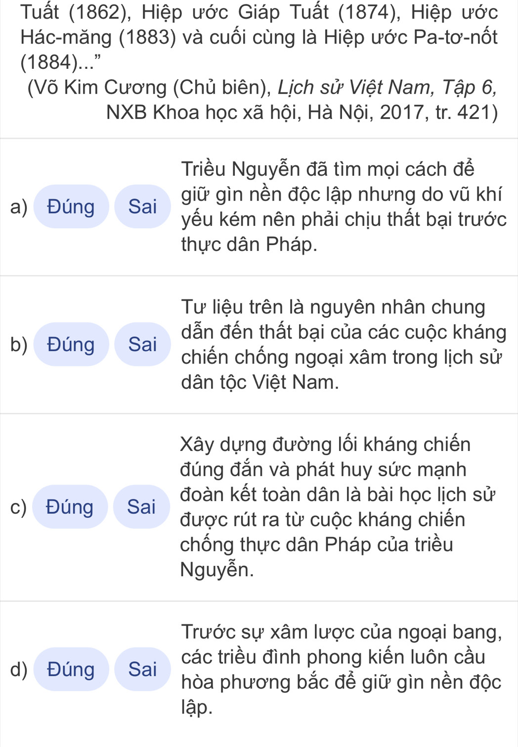 Tuất (1862), Hiệp ước Giáp Tuất (1874), Hiệp ước 
Hác-măng (1883) và cuối cùng là Hiệp ước Pa-tơ-nốt 
(1884)...” 
(Võ Kim Cương (Chủ biên), Lịch sử Việt Nam, Tập 6, 
NXB Khoa học xã hội, Hà Nội, 2017, tr. 421) 
Triều Nguyễn đã tìm mọi cách để 
giữ gìn nền độc lập nhưng do vũ khí 
a) Đúng Sai yếu kém nên phải chịu thất bại trước 
thực dân Pháp. 
Tư liệu trên là nguyên nhân chung 
dẫn đến thất bại của các cuộc kháng 
b) Đúng Sai chiến chống ngoại xâm trong lịch sử 
dân tộc Việt Nam. 
Xây dựng đường lối kháng chiến 
đúng đắn và phát huy sức mạnh 
c) Đúng Sai đoàn kết toàn dân là bài học lịch sử 
được rút ra từ cuộc kháng chiến 
chống thực dân Pháp của triều 
Nguyễn. 
Trước sự xâm lược của ngoại bang, 
các triều đình phong kiến luôn cầu 
d) Đúng Sai 
hòa phương bắc để giữ gìn nền độc 
lập.