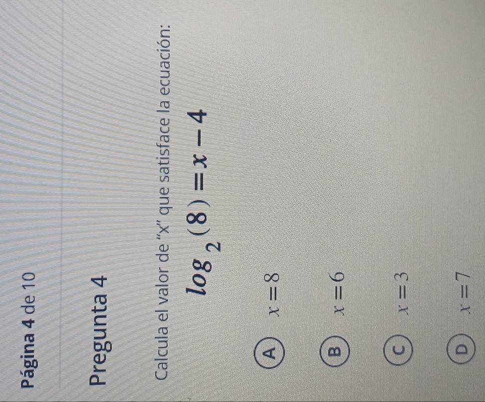 Página 4 de 10
Pregunta 4
Calcula el valor de '' x '' que satisface la ecuación:
log _2(8)=x-4
A x=8
B x=6
x=3
D x=7